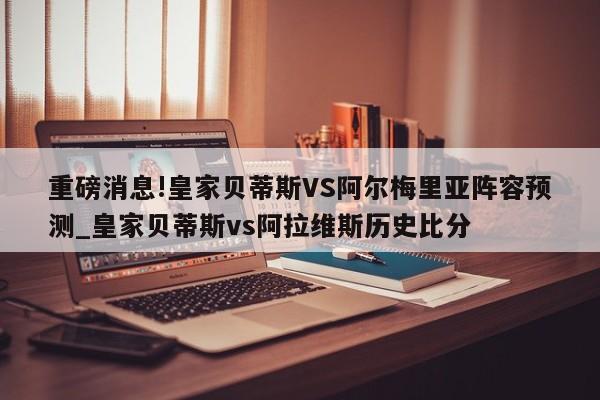 重磅消息!皇家贝蒂斯VS阿尔梅里亚阵容预测_皇家贝蒂斯vs阿拉维斯历史比分