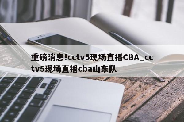 重磅消息!cctv5现场直播CBA_cctv5现场直播cba山东队