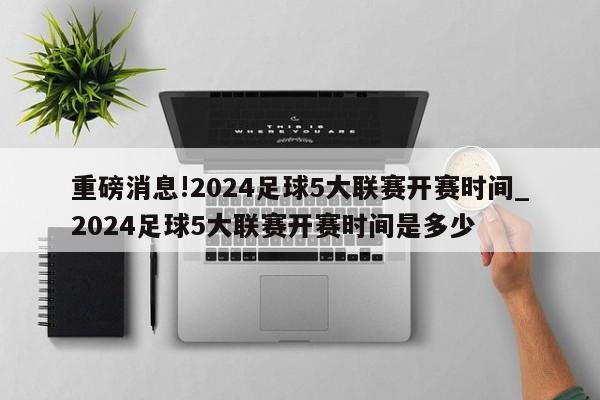 重磅消息!2024足球5大联赛开赛时间_2024足球5大联赛开赛时间是多少