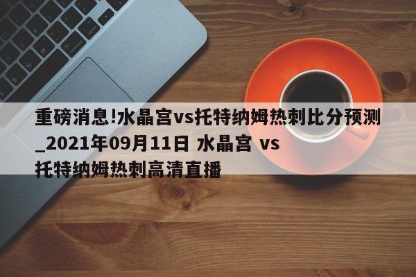 重磅消息!水晶宫vs托特纳姆热刺比分预测_2021年09月11日 水晶宫 vs 托特纳姆热刺高清直播