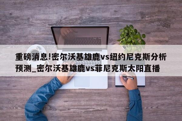 重磅消息!密尔沃基雄鹿vs纽约尼克斯分析预测_密尔沃基雄鹿vs菲尼克斯太阳直播