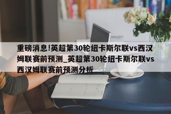 重磅消息!英超第30轮纽卡斯尔联vs西汉姆联赛前预测_英超第30轮纽卡斯尔联vs西汉姆联赛前预测分析