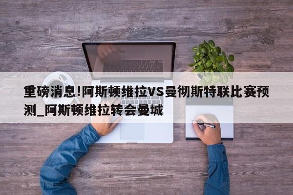 重磅消息!阿斯顿维拉VS曼彻斯特联比赛预测_阿斯顿维拉转会曼城