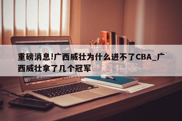 重磅消息!广西威壮为什么进不了CBA_广西威壮拿了几个冠军