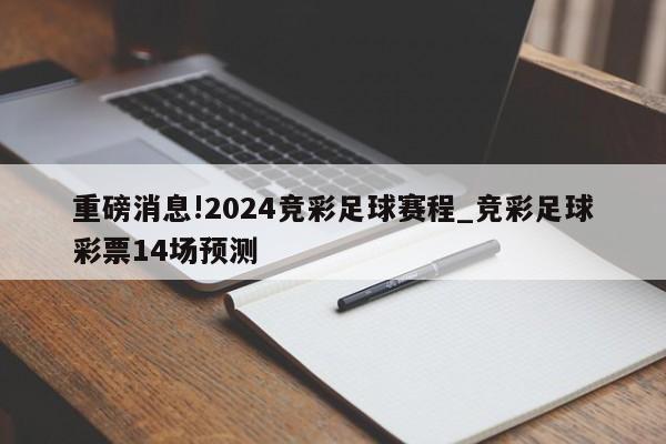 重磅消息!2024竞彩足球赛程_竞彩足球彩票14场预测