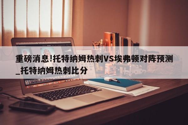 重磅消息!托特纳姆热刺VS埃弗顿对阵预测_托特纳姆热刺比分