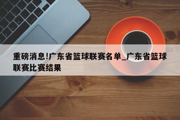 重磅消息!广东省篮球联赛名单_广东省篮球联赛比赛结果