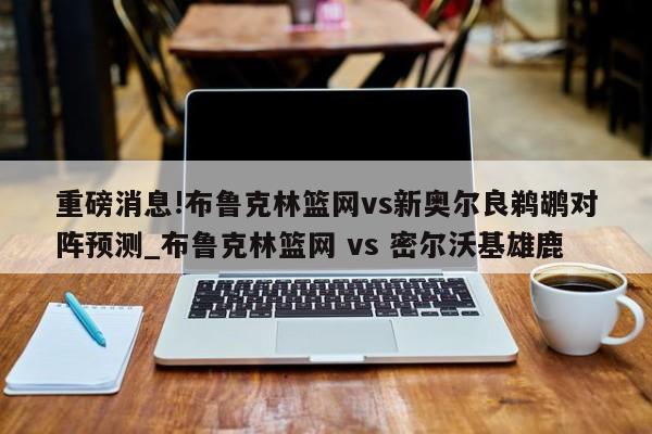 重磅消息!布鲁克林篮网vs新奥尔良鹈鹕对阵预测_布鲁克林篮网 vs 密尔沃基雄鹿