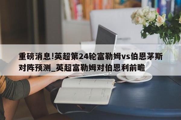 重磅消息!英超第24轮富勒姆vs伯恩茅斯对阵预测_英超富勒姆对伯恩利前瞻