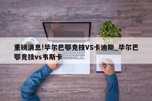 重磅消息!毕尔巴鄂竞技VS卡迪斯_毕尔巴鄂竞技vs韦斯卡