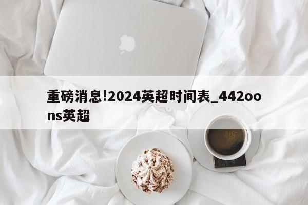 重磅消息!2024英超时间表_442oons英超