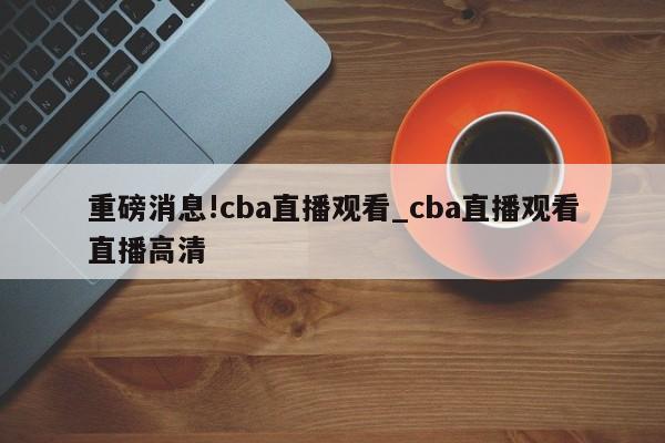 重磅消息!cba直播观看_cba直播观看直播高清