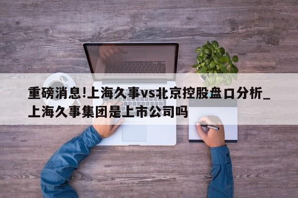 重磅消息!上海久事vs北京控股盘口分析_上海久事集团是上市公司吗