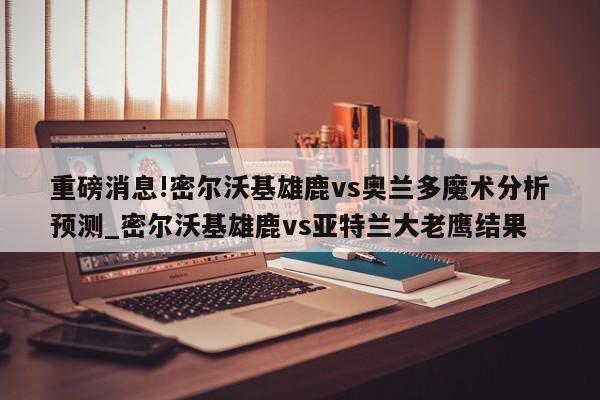 重磅消息!密尔沃基雄鹿vs奥兰多魔术分析预测_密尔沃基雄鹿vs亚特兰大老鹰结果