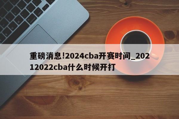 重磅消息!2024cba开赛时间_20212022cba什么时候开打