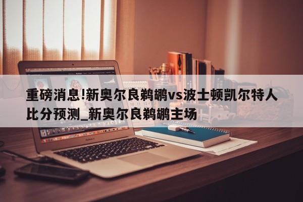 重磅消息!新奥尔良鹈鹕vs波士顿凯尔特人比分预测_新奥尔良鹈鹕主场