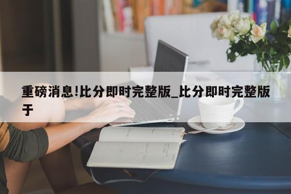 重磅消息!比分即时完整版_比分即时完整版于