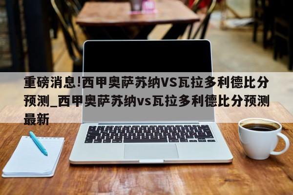 重磅消息!西甲奥萨苏纳VS瓦拉多利德比分预测_西甲奥萨苏纳vs瓦拉多利德比分预测最新