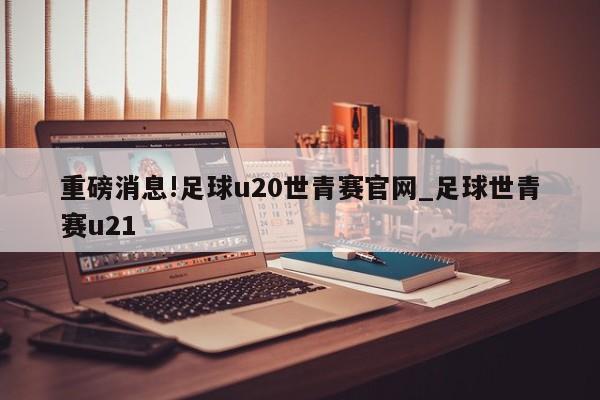 重磅消息!足球u20世青赛官网_足球世青赛u21