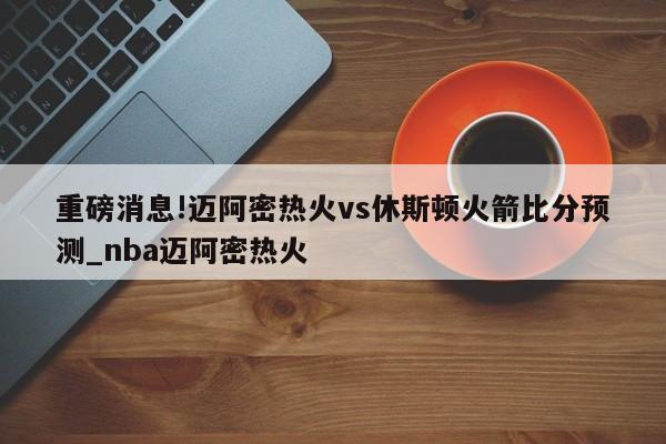 重磅消息!迈阿密热火vs休斯顿火箭比分预测_nba迈阿密热火