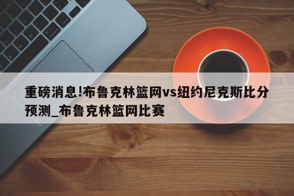 重磅消息!布鲁克林篮网vs纽约尼克斯比分预测_布鲁克林篮网比赛