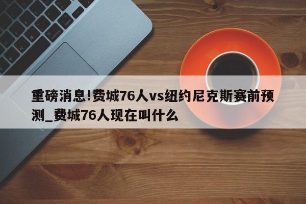 重磅消息!费城76人vs纽约尼克斯赛前预测_费城76人现在叫什么