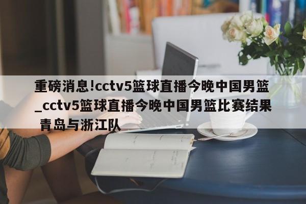 重磅消息!cctv5篮球直播今晚中国男篮_cctv5篮球直播今晚中国男篮比赛结果 青岛与浙江队