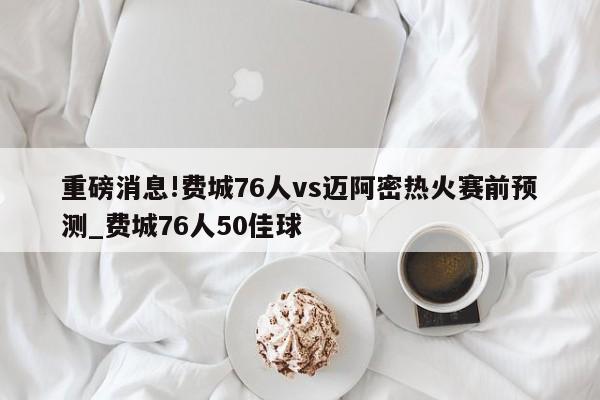 重磅消息!费城76人vs迈阿密热火赛前预测_费城76人50佳球