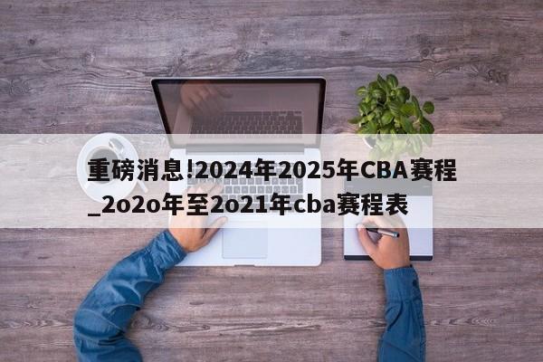 重磅消息!2024年2025年CBA赛程_2o2o年至2o21年cba赛程表