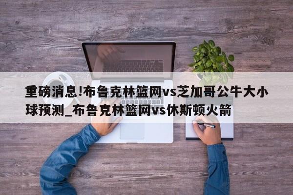 重磅消息!布鲁克林篮网vs芝加哥公牛大小球预测_布鲁克林篮网vs休斯顿火箭