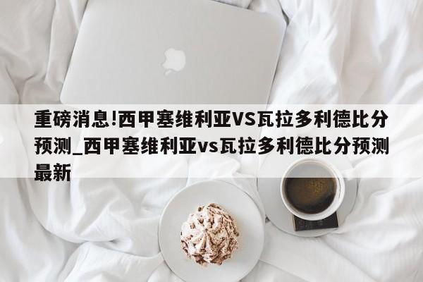 重磅消息!西甲塞维利亚VS瓦拉多利德比分预测_西甲塞维利亚vs瓦拉多利德比分预测最新