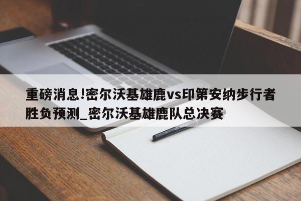 重磅消息!密尔沃基雄鹿vs印第安纳步行者胜负预测_密尔沃基雄鹿队总决赛