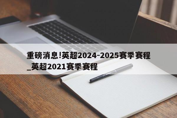 重磅消息!英超2024-2025赛季赛程_英超2021赛季赛程