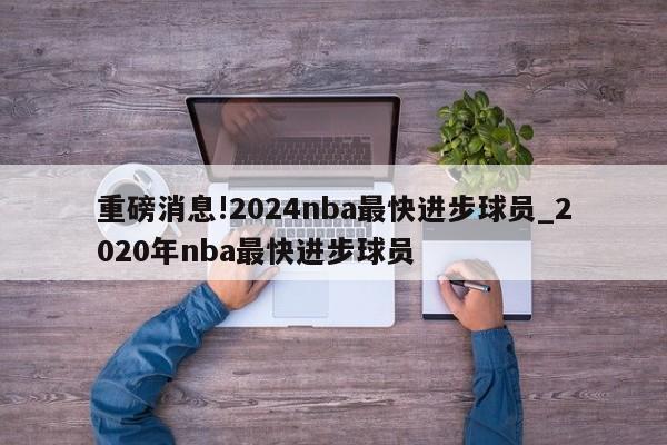 重磅消息!2024nba最快进步球员_2020年nba最快进步球员