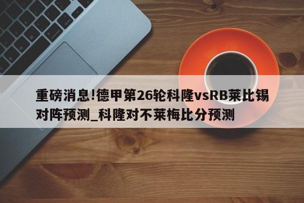 重磅消息!德甲第26轮科隆vsRB莱比锡对阵预测_科隆对不莱梅比分预测