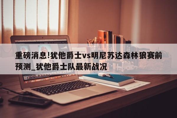 重磅消息!犹他爵士vs明尼苏达森林狼赛前预测_犹他爵士队最新战况