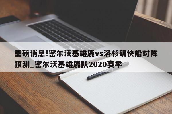 重磅消息!密尔沃基雄鹿vs洛杉矶快船对阵预测_密尔沃基雄鹿队2020赛季