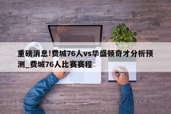 重磅消息!费城76人vs华盛顿奇才分析预测_费城76人比赛赛程