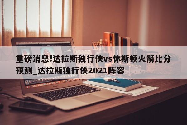 重磅消息!达拉斯独行侠vs休斯顿火箭比分预测_达拉斯独行侠2021阵容