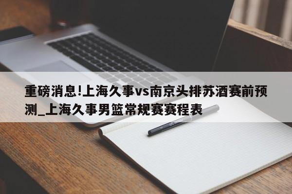 重磅消息!上海久事vs南京头排苏酒赛前预测_上海久事男篮常规赛赛程表