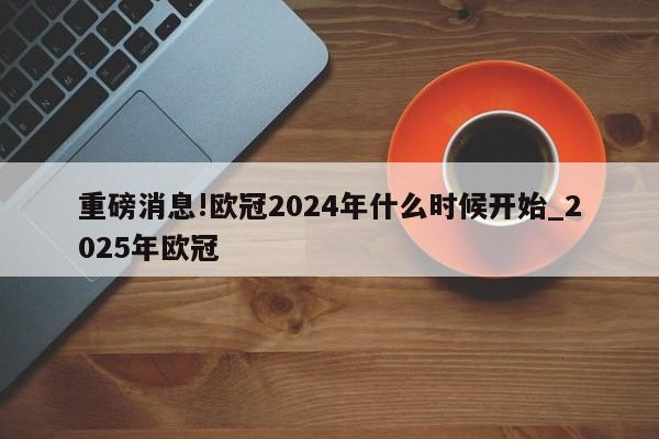 重磅消息!欧冠2024年什么时候开始_2025年欧冠