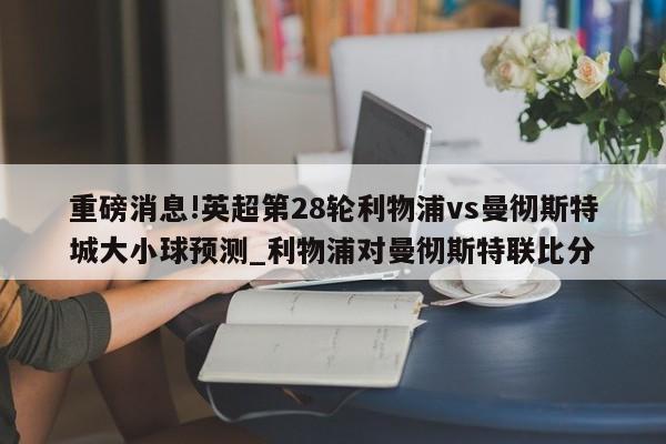 重磅消息!英超第28轮利物浦vs曼彻斯特城大小球预测_利物浦对曼彻斯特联比分