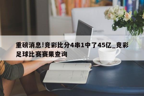 重磅消息!竞彩比分4串1中了45亿_竞彩足球比赛赛果查询