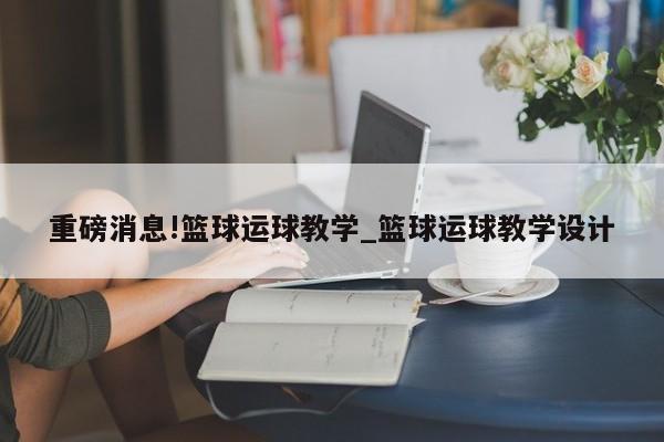 重磅消息!篮球运球教学_篮球运球教学设计