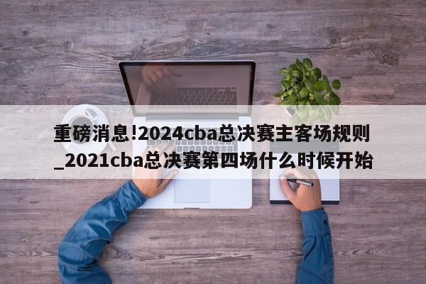 重磅消息!2024cba总决赛主客场规则_2021cba总决赛第四场什么时候开始