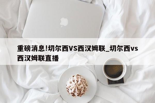 重磅消息!切尔西VS西汉姆联_切尔西vs西汉姆联直播