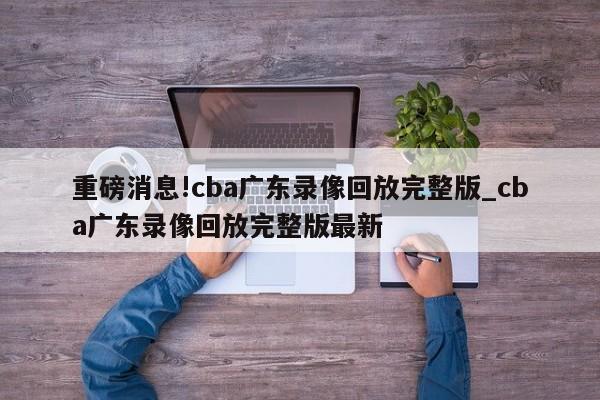 重磅消息!cba广东录像回放完整版_cba广东录像回放完整版最新