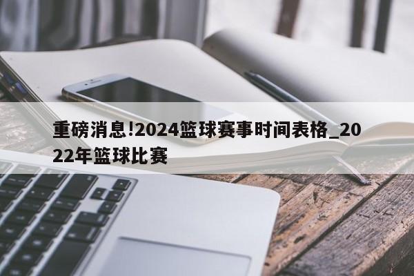 重磅消息!2024篮球赛事时间表格_2022年篮球比赛