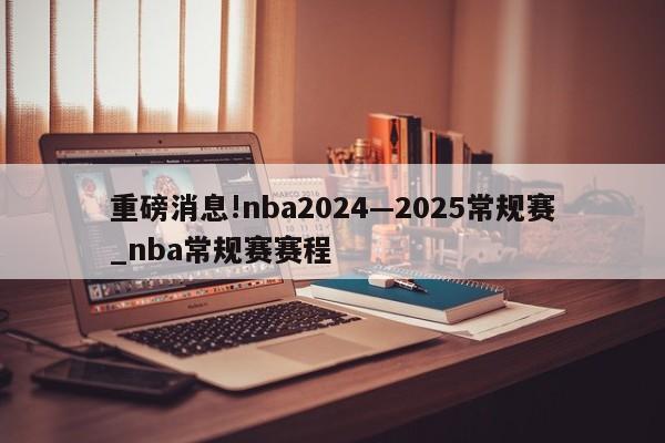 重磅消息!nba2024—2025常规赛_nba常规赛赛程