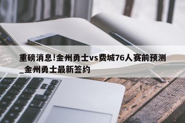 重磅消息!金州勇士vs费城76人赛前预测_金州勇士最新签约